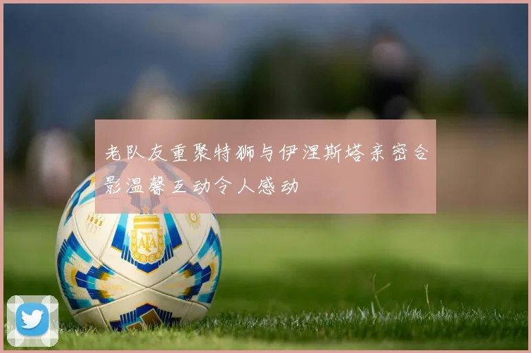 老队友重聚特狮与伊涅斯塔亲密合影温馨互动令人感动
