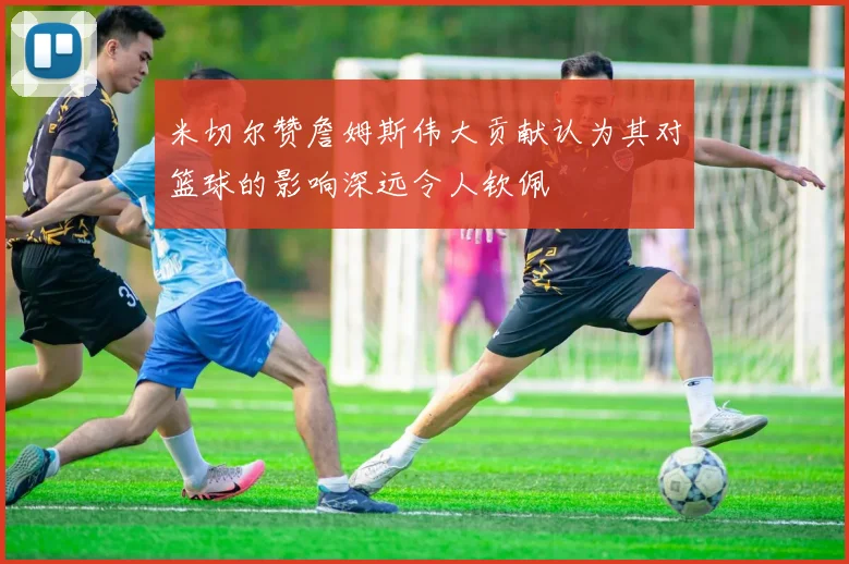 米切尔赞詹姆斯伟大贡献认为其对篮球的影响深远令人钦佩