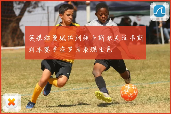 英媒称曼城热刺纽卡斯尔关注韦斯利本赛季在罗马表现出色