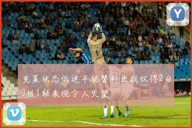 克莱状态低迷半场替补出战仅得2分3板1助表现令人失望