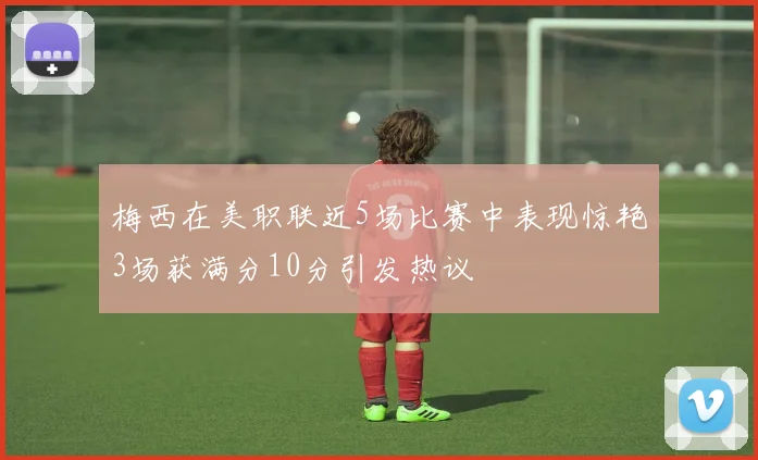 梅西在美职联近5场比赛中表现惊艳3场获满分10分引发热议