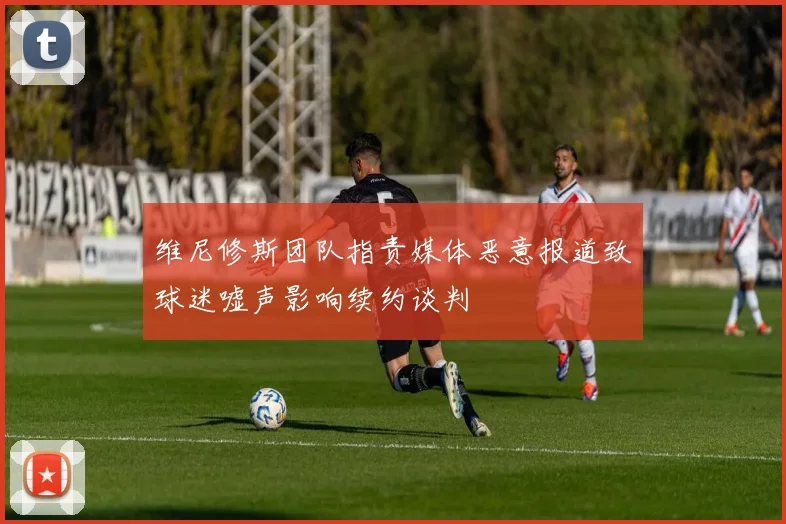 维尼修斯团队指责媒体恶意报道致球迷嘘声影响续约谈判