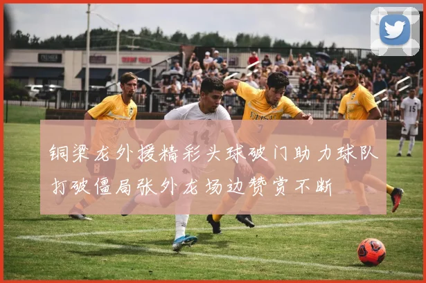 铜梁龙外援精彩头球破门助力球队打破僵局张外龙场边赞赏不断