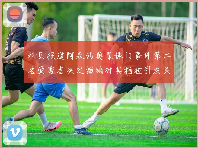 科贝报道阿森西奥录像门事件第二名受害者决定撤销对其指控引发关注