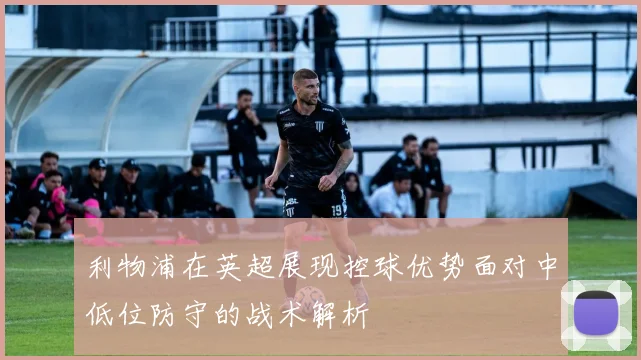 利物浦在英超展现控球优势面对中低位防守的战术解析