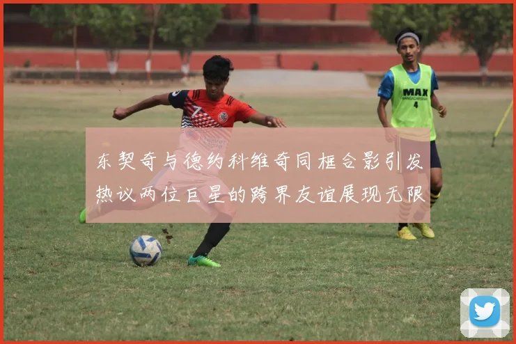 东契奇与德约科维奇同框合影引发热议两位巨星的跨界友谊展现无限魅力