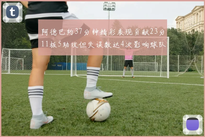 阿德巴约37分钟精彩表现贡献23分11板5助攻但失误数达4次影响球队表现