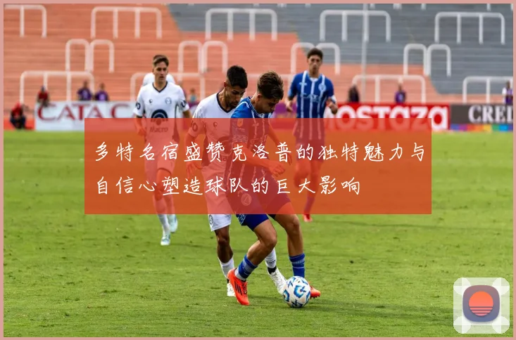 多特名宿盛赞克洛普的独特魅力与自信心塑造球队的巨大影响