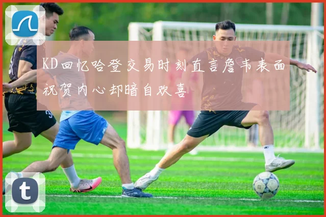 KD回忆哈登交易时刻直言詹韦表面祝贺内心却暗自欢喜