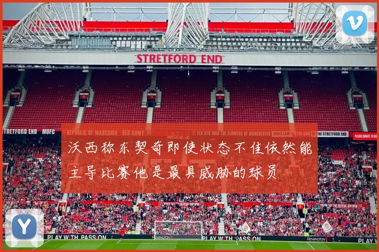 沃西称东契奇即使状态不佳依然能主导比赛他是最具威胁的球员