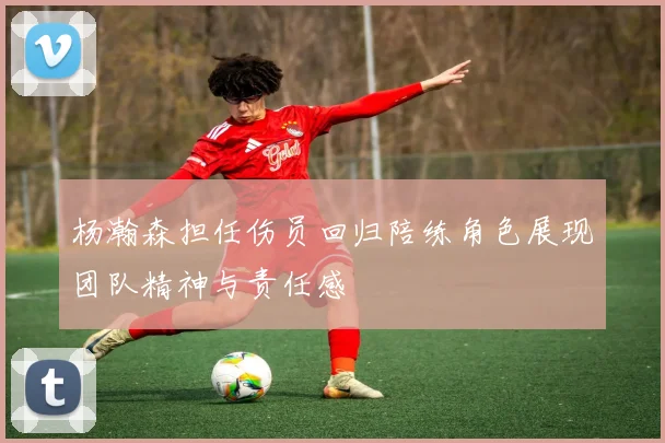 杨瀚森担任伤员回归陪练角色展现团队精神与责任感