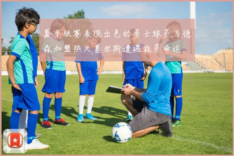夏季联赛表现出色的勇士球员马德森加盟热火基尔斯遭遇裁员命运