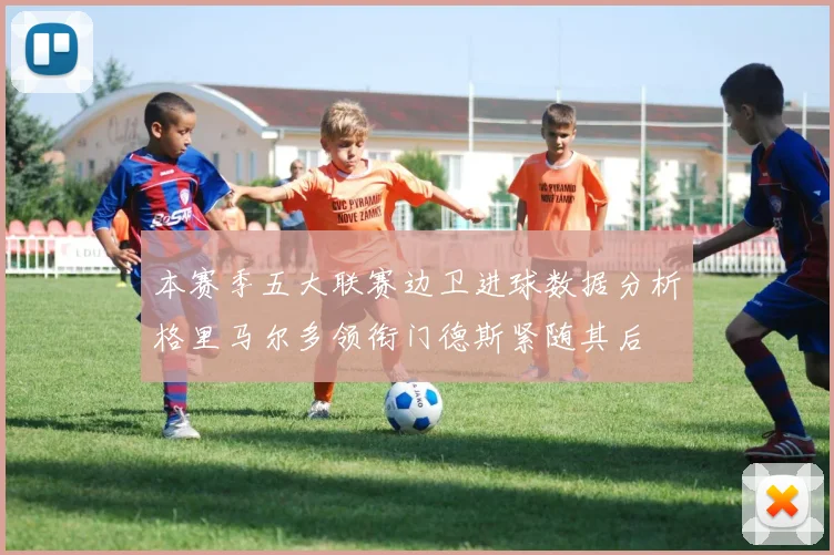 本赛季五大联赛边卫进球数据分析格里马尔多领衔门德斯紧随其后