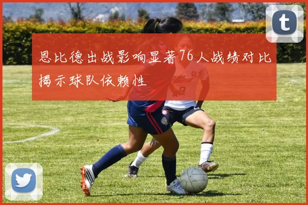 恩比德出战影响显著76人战绩对比揭示球队依赖性