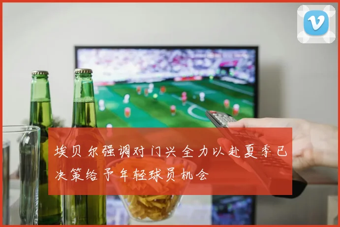 埃贝尔强调对门兴全力以赴夏季已决策给予年轻球员机会