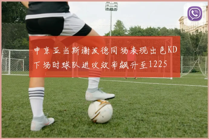 申京亚当斯谢泼德同场表现出色KD下场时球队进攻效率飙升至1225