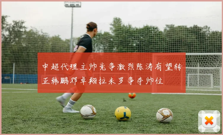 中超代理主帅竞争激烈陈涛有望转正韩鹏邓卓翔拉米罗争夺帅位