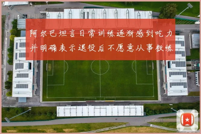 阿尔巴坦言日常训练逐渐感到吃力并明确表示退役后不愿意从事教练工作
