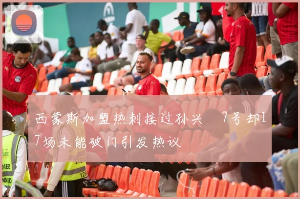 西蒙斯加盟热刺接过孙兴慜7号却17场未能破门引发热议