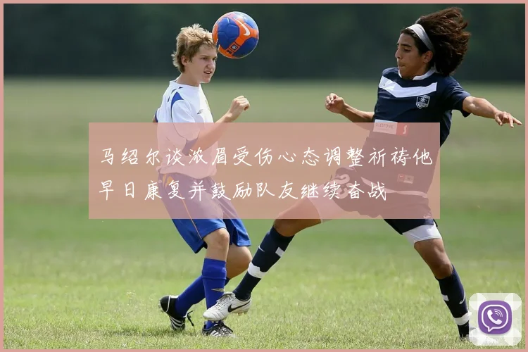 马绍尔谈浓眉受伤心态调整祈祷他早日康复并鼓励队友继续奋战