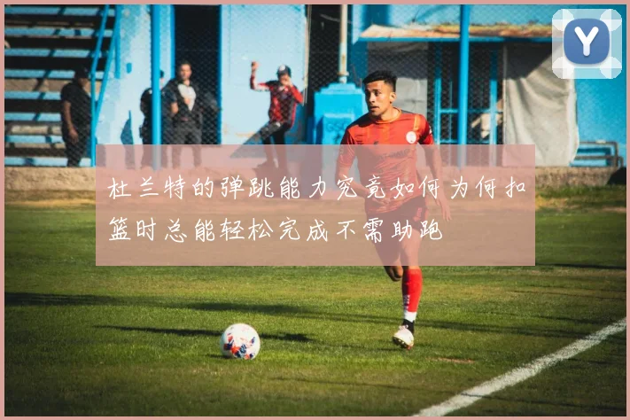 杜兰特的弹跳能力究竟如何为何扣篮时总能轻松完成不需助跑