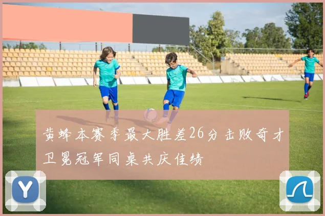 黄蜂本赛季最大胜差26分击败奇才卫冕冠军同桌共庆佳绩