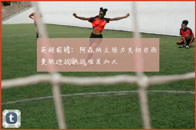 英超前瞻：阿森纳主场力克切尔西曼联迎战挑战难度加大