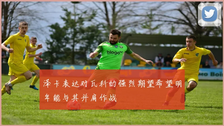 泽卡表达对瓦科的强烈期望希望明年能与其并肩作战