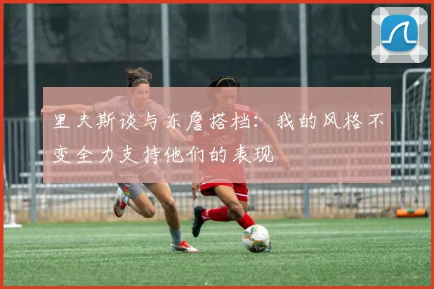 里夫斯谈与东詹搭档：我的风格不变全力支持他们的表现
