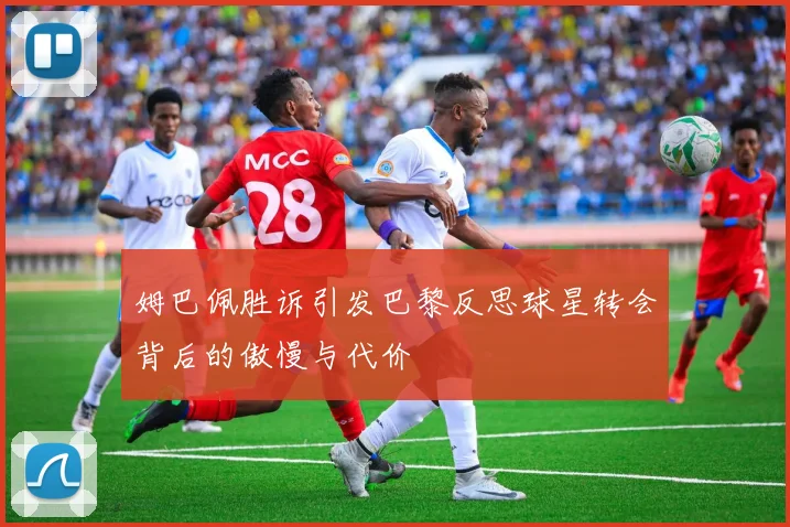 姆巴佩胜诉引发巴黎反思球星转会背后的傲慢与代价