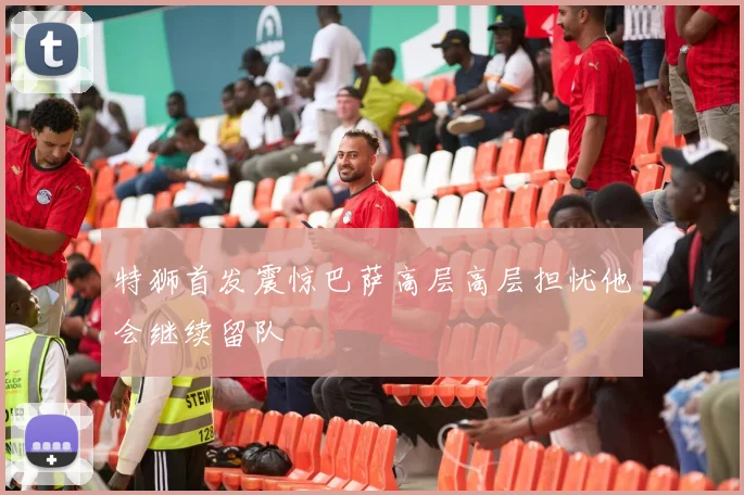 特狮首发震惊巴萨高层高层担忧他会继续留队