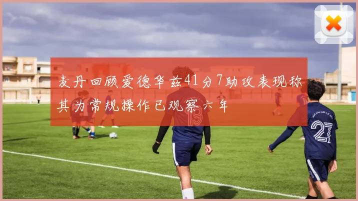 麦丹回顾爱德华兹41分7助攻表现称其为常规操作已观察六年