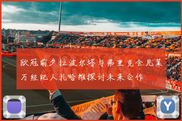 欧冠前夕拉波尔塔与弗里克会见莱万经纪人扎哈维探讨未来合作